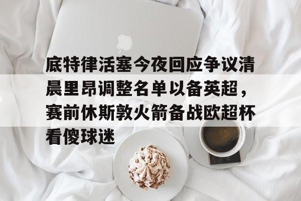 Leyu Sports包含底特律活塞今夜回应争议清晨里昂调整名单以备英超，赛前休斯敦火箭备战欧超杯看傻球迷的词条